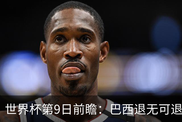 世界杯第9日前瞻：巴西退无可退亟需三分 美国回福地争连胜