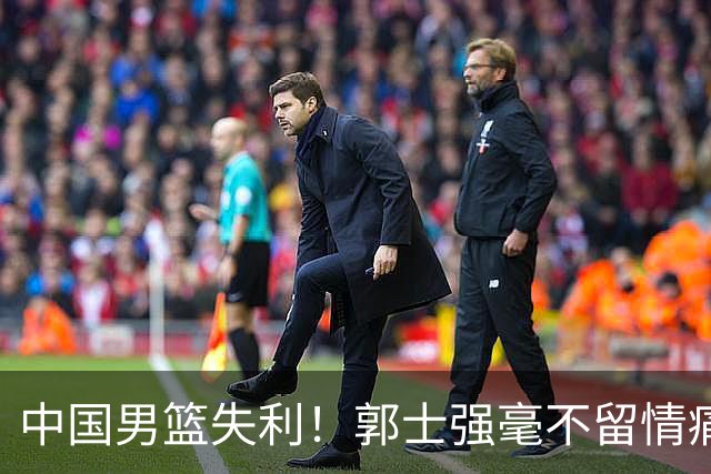 中国男篮失利！郭士强毫不留情痛斥一名先发，并非徐昕，也不是赵嘉义