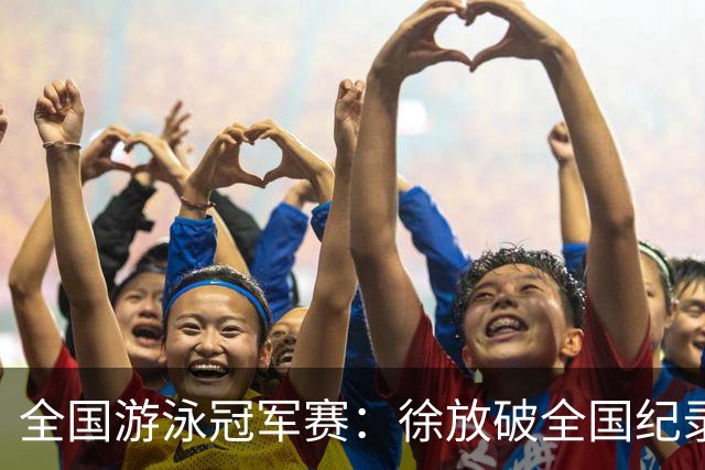全国游泳冠军赛：徐放破全国纪录 于子迪刷新个人最佳