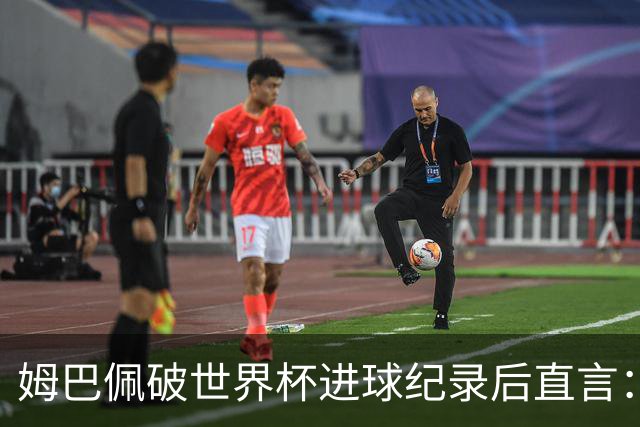 姆巴佩破世界杯进球纪录后直言：宁可不做历史射手王，也想踢决赛