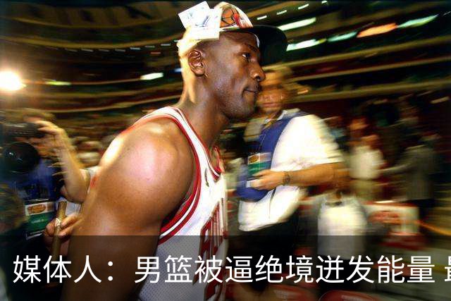 媒体人：男篮被逼绝境迸发能量 最大改变是不再执着压节奏打低位